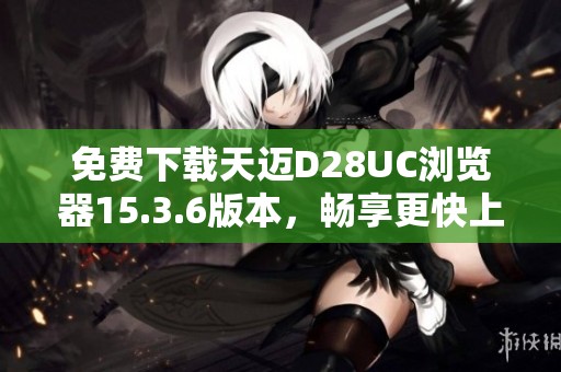 免费下载天迈D28UC浏览器15.3.6版本，畅享更快上网体验