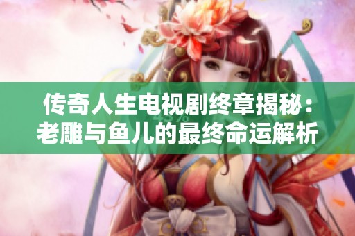 传奇人生电视剧终章揭秘：老雕与鱼儿的最终命运解析