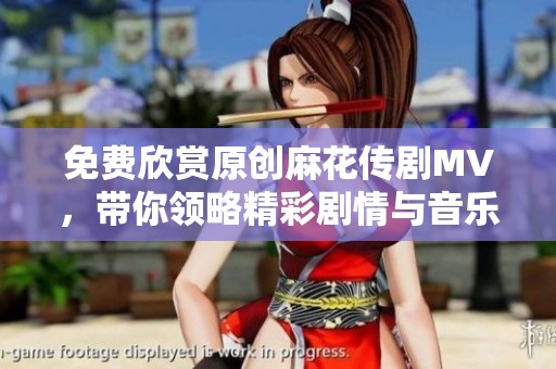 免费欣赏原创麻花传剧MV，带你领略精彩剧情与音乐魅力