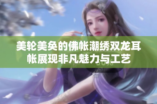 美轮美奂的佛帐潮绣双龙耳帐展现非凡魅力与工艺