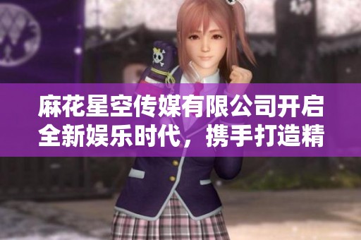 麻花星空传媒有限公司开启全新娱乐时代，携手打造精彩内容