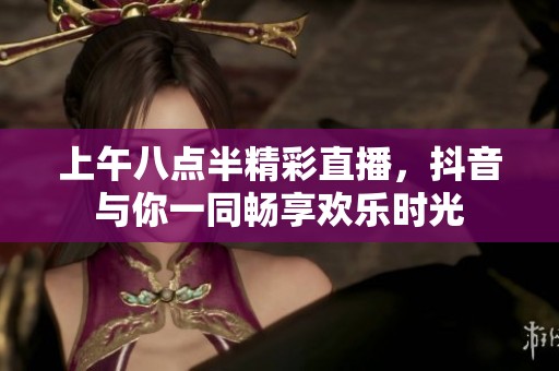 上午八点半精彩直播，抖音与你一同畅享欢乐时光