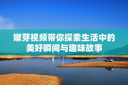 嫩芽视频带你探索生活中的美好瞬间与趣味故事