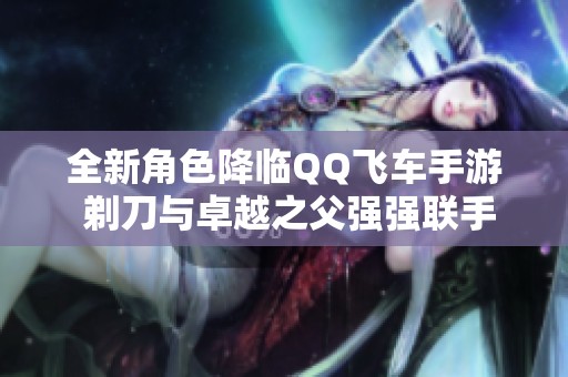 全新角色降临QQ飞车手游 剃刀与卓越之父强强联手开启新篇章