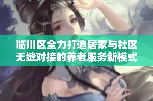 临川区全力打造居家与社区无缝对接的养老服务新模式