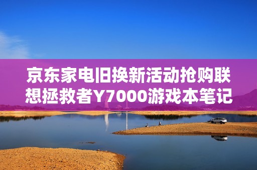 京东家电旧换新活动抢购联想拯救者Y7000游戏本笔记本