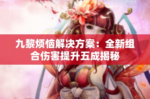 九黎烦恼解决方案：全新组合伤害提升五成揭秘