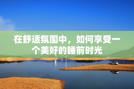 在舒适氛围中，如何享受一个美好的睡前时光