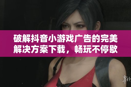 破解抖音小游戏广告的完美解决方案下载，畅玩不停歇