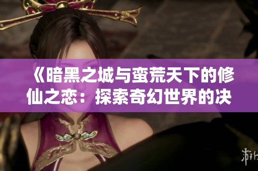 《暗黑之城与蛮荒天下的修仙之恋：探索奇幻世界的决战》