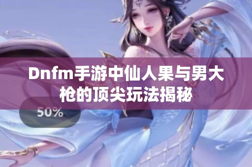 Dnfm手游中仙人果与男大枪的顶尖玩法揭秘