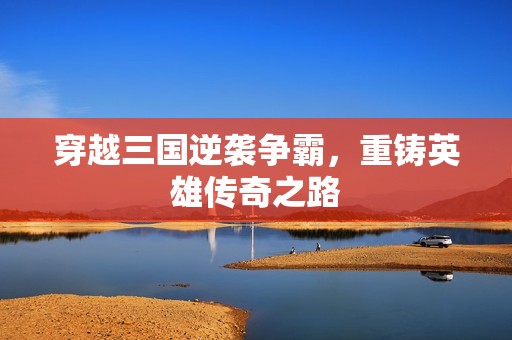 穿越三国逆袭争霸，重铸英雄传奇之路