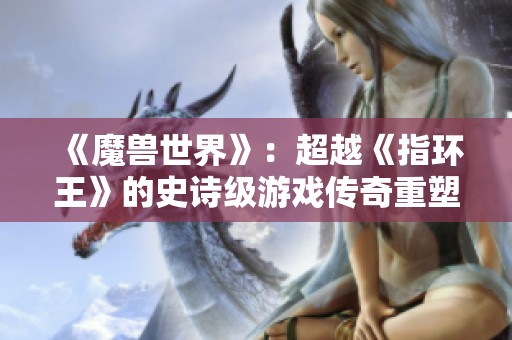 《魔兽世界》：超越《指环王》的史诗级游戏传奇重塑游戏史