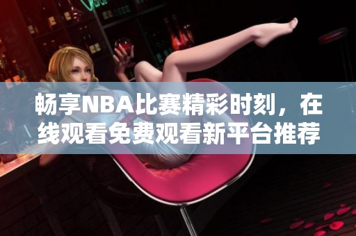 畅享NBA比赛精彩时刻，在线观看免费观看新平台推荐
