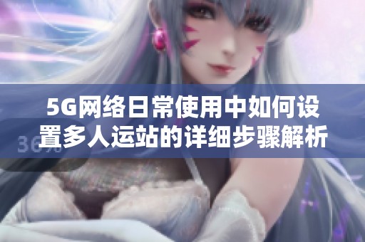 5G网络日常使用中如何设置多人运站的详细步骤解析