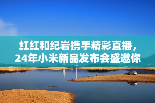 红红和纪岩携手精彩直播，24年小米新品发布会盛邀你参与