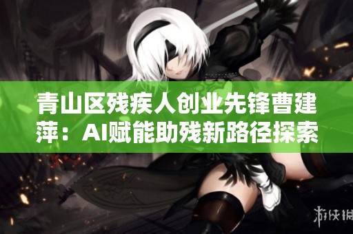 青山区残疾人创业先锋曹建萍：AI赋能助残新路径探索