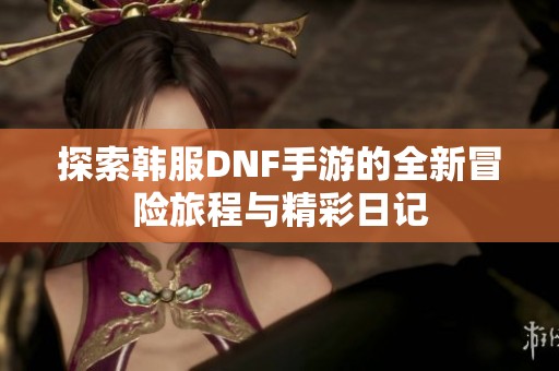 探索韩服DNF手游的全新冒险旅程与精彩日记