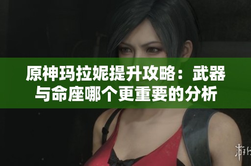 原神玛拉妮提升攻略：武器与命座哪个更重要的分析