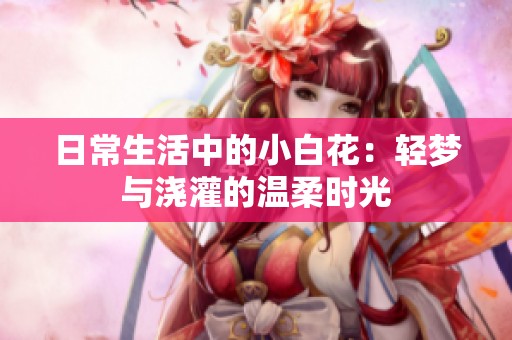 日常生活中的小白花：轻梦与浇灌的温柔时光