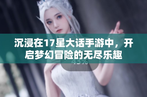 沉浸在17星大话手游中，开启梦幻冒险的无尽乐趣