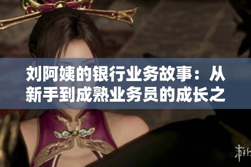刘阿姨的银行业务故事：从新手到成熟业务员的成长之路