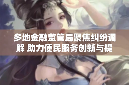 多地金融监管局聚焦纠纷调解 助力便民服务创新与提升