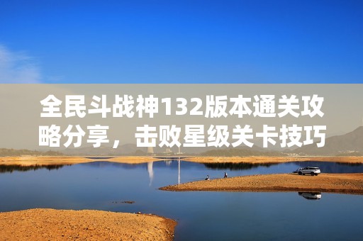 全民斗战神132版本通关攻略分享，击败星级关卡技巧揭秘
