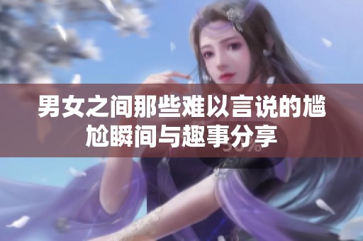 男女之间那些难以言说的尴尬瞬间与趣事分享