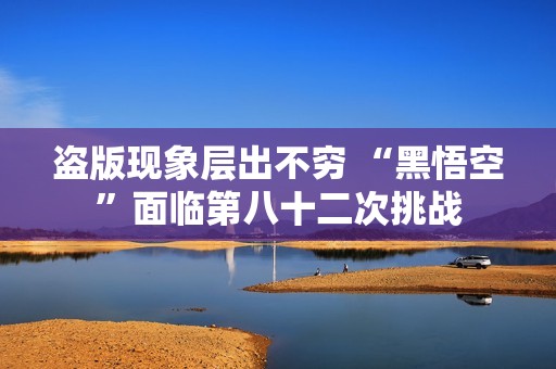 盗版现象层出不穷 “黑悟空”面临第八十二次挑战
