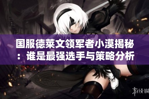 国服德莱文领军者小漠揭秘：谁是最强选手与策略分析