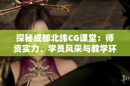 探秘成都北纬CG课堂：师资实力、学员风采与教学环境全方位解析