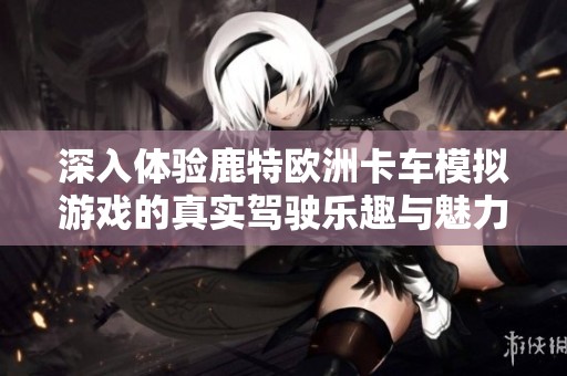 深入体验鹿特欧洲卡车模拟游戏的真实驾驶乐趣与魅力