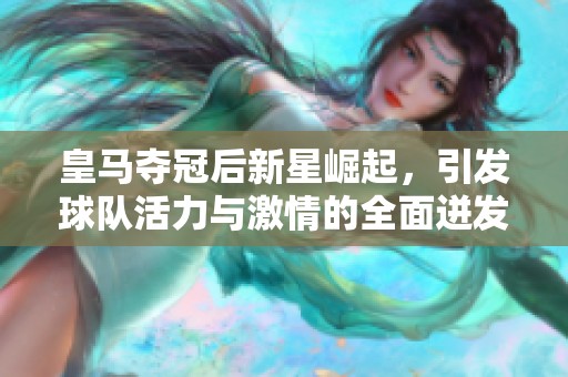 皇马夺冠后新星崛起，引发球队活力与激情的全面迸发
