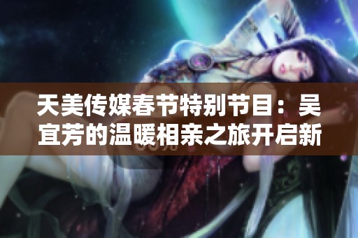 天美传媒春节特别节目：吴宜芳的温暖相亲之旅开启新篇章
