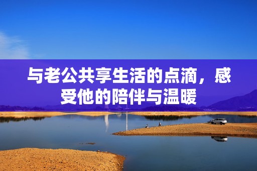 与老公共享生活的点滴，感受他的陪伴与温暖