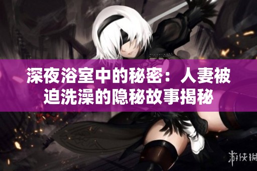 深夜浴室中的秘密：人妻被迫洗澡的隐秘故事揭秘
