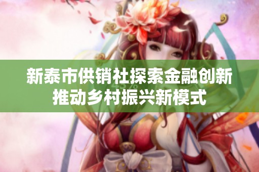 新泰市供销社探索金融创新推动乡村振兴新模式