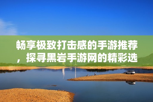 畅享极致打击感的手游推荐，探寻黑岩手游网的精彩选集