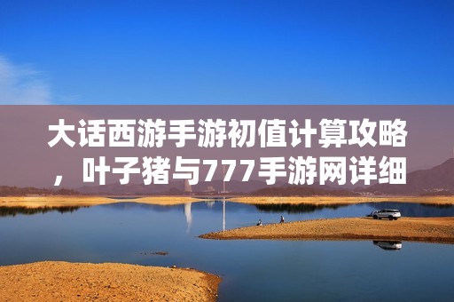 大话西游手游初值计算攻略，叶子猪与777手游网详细解析