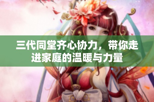 三代同堂齐心协力，带你走进家庭的温暖与力量