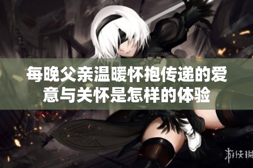 每晚父亲温暖怀抱传递的爱意与关怀是怎样的体验