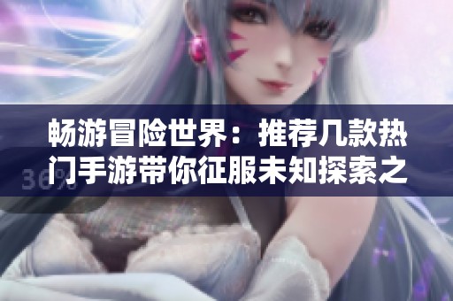 畅游冒险世界：推荐几款热门手游带你征服未知探索之旅