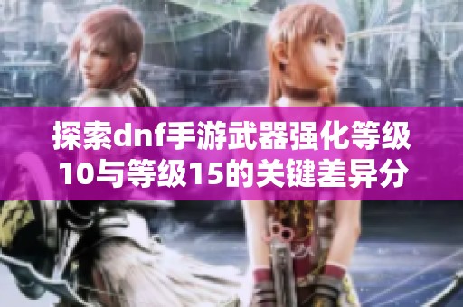 探索dnf手游武器强化等级10与等级15的关键差异分析