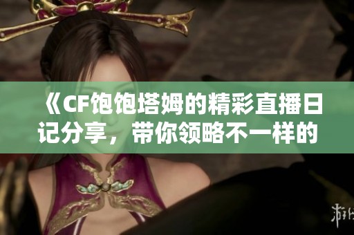 《CF饱饱塔姆的精彩直播日记分享，带你领略不一样的游戏世界》