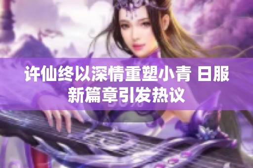 许仙终以深情重塑小青 日服新篇章引发热议