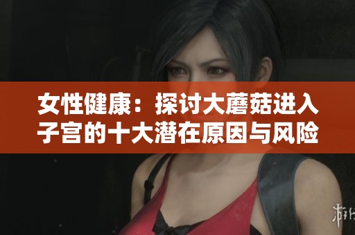 女性健康：探讨大蘑菇进入子宫的十大潜在原因与风险