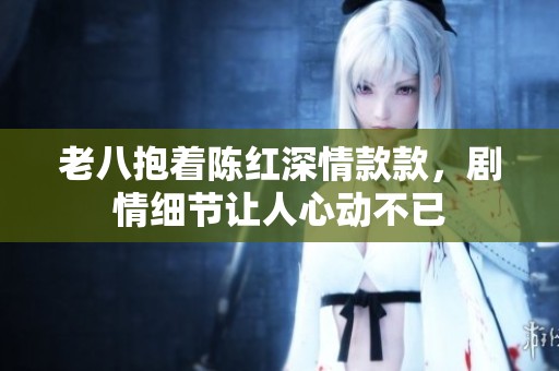 老八抱着陈红深情款款，剧情细节让人心动不已