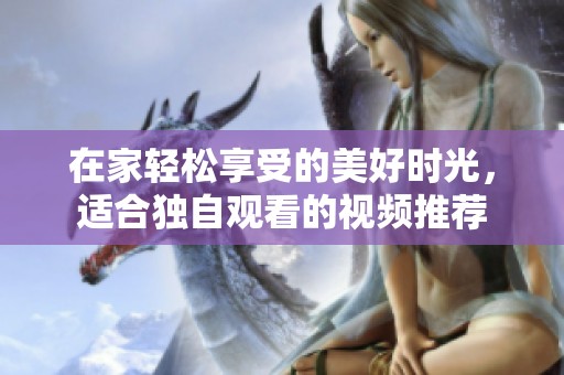 在家轻松享受的美好时光，适合独自观看的视频推荐