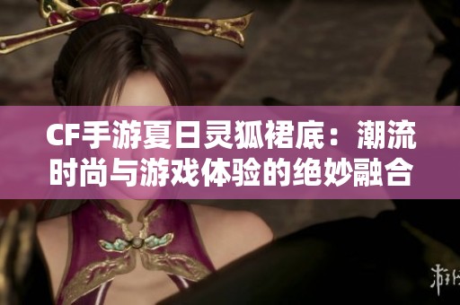 CF手游夏日灵狐裙底：潮流时尚与游戏体验的绝妙融合